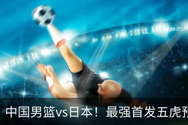 中国男篮vs日本！最强首发五虎预测：郭士强大变阵，三新星领衔